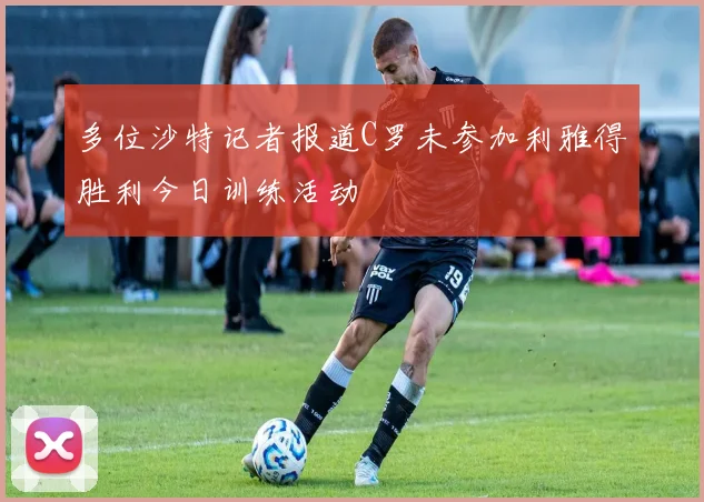 多位沙特记者报道C罗未参加利雅得胜利今日训练活动