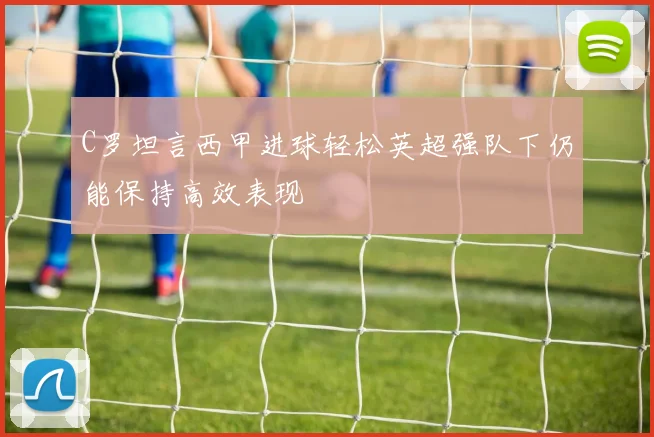C罗坦言西甲进球轻松英超强队下仍能保持高效表现