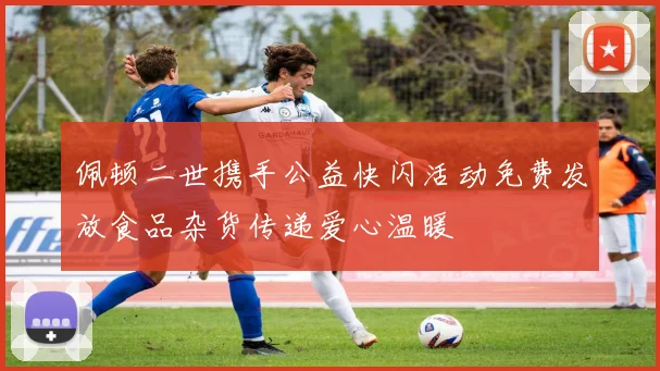佩顿二世携手公益快闪活动免费发放食品杂货传递爱心温暖