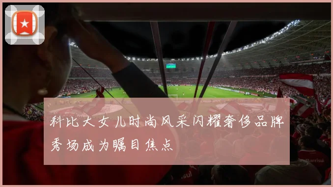 科比大女儿时尚风采闪耀奢侈品牌秀场成为瞩目焦点