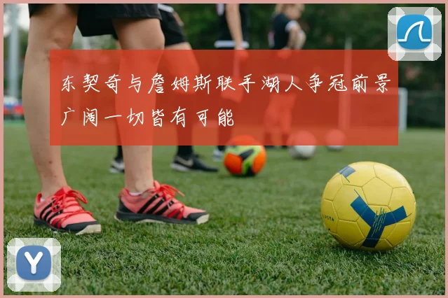 东契奇与詹姆斯联手湖人争冠前景广阔一切皆有可能