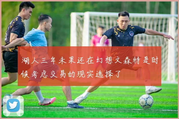 湖人三年未果还在幻想文森特是时候考虑交易的现实选择了