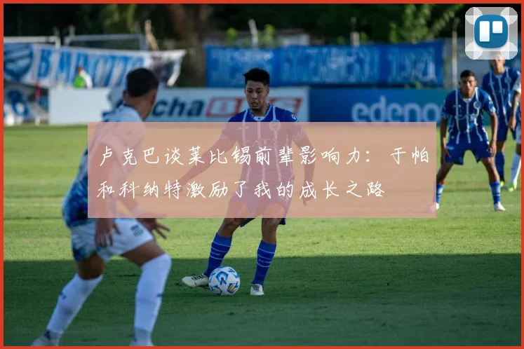 卢克巴谈莱比锡前辈影响力：于帕和科纳特激励了我的成长之路