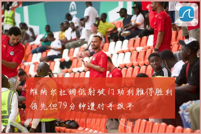 维纳尔杜姆低射破门助利雅得胜利领先但79分钟遭对手扳平