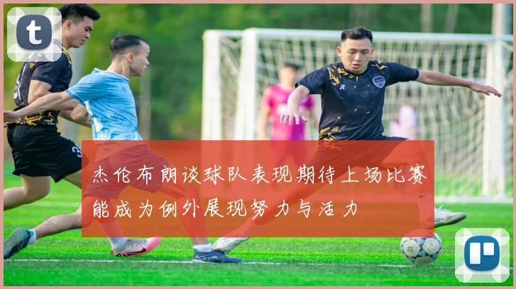 杰伦布朗谈球队表现期待上场比赛能成为例外展现努力与活力