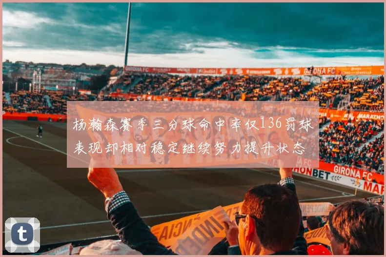 杨瀚森赛季三分球命中率仅136罚球表现却相对稳定继续努力提升状态