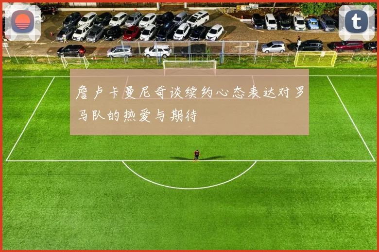 詹卢卡曼尼奇谈续约心态表达对罗马队的热爱与期待