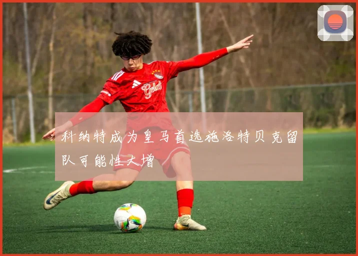 科纳特成为皇马首选施洛特贝克留队可能性大增