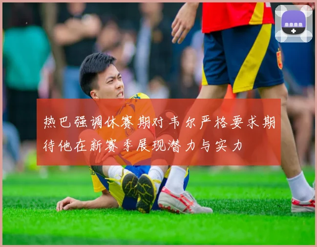 热巴强调休赛期对韦尔严格要求期待他在新赛季展现潜力与实力