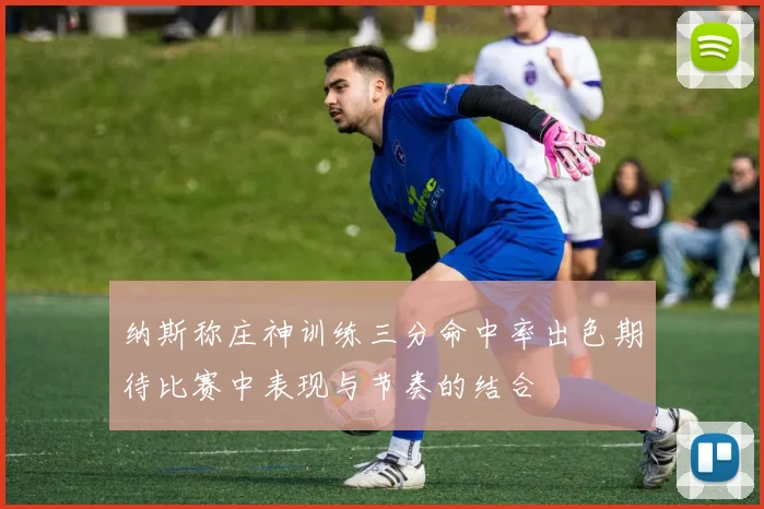 纳斯称庄神训练三分命中率出色期待比赛中表现与节奏的结合