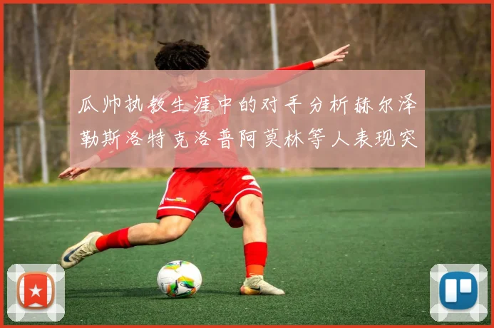 瓜帅执教生涯中的对手分析赫尔泽勒斯洛特克洛普阿莫林等人表现突出