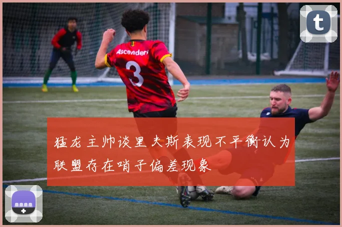 猛龙主帅谈里夫斯表现不平衡认为联盟存在哨子偏差现象