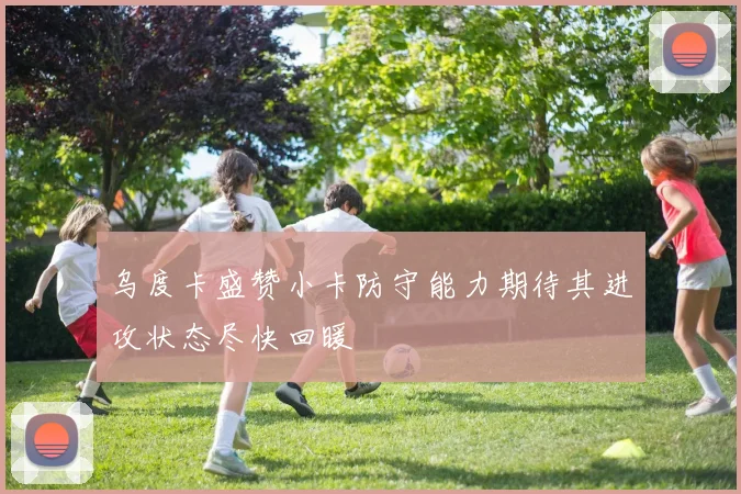 乌度卡盛赞小卡防守能力期待其进攻状态尽快回暖