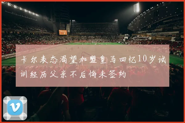 卡尔表态渴望加盟皇马回忆10岁试训经历父亲不后悔未签约