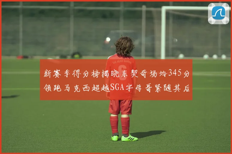 新赛季得分榜揭晓东契奇场均345分领跑马克西超越SGA字母哥紧随其后