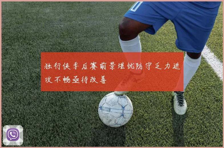 独行侠季后赛前景堪忧防守乏力进攻不畅亟待改善