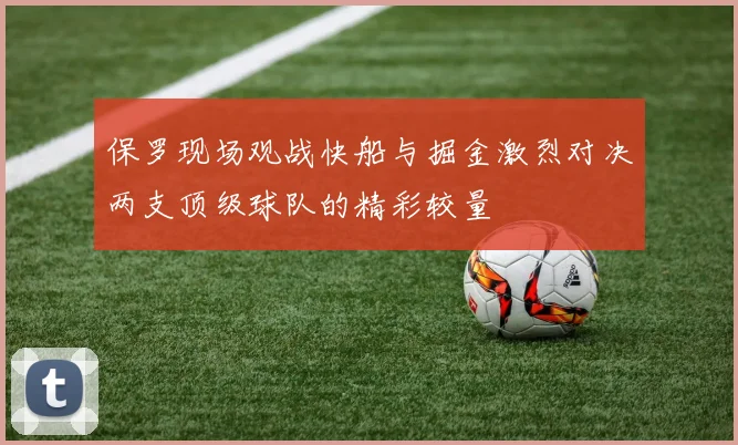 保罗现场观战快船与掘金激烈对决两支顶级球队的精彩较量