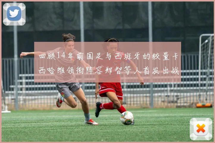 回顾14年前国足与西班牙的较量卡西哈维领衔阵容郑智等人首发出战