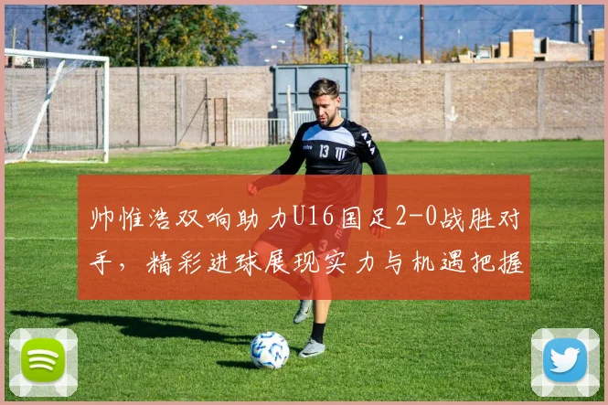 帅惟浩双响助力U16国足2-0战胜对手，精彩进球展现实力与机遇把握