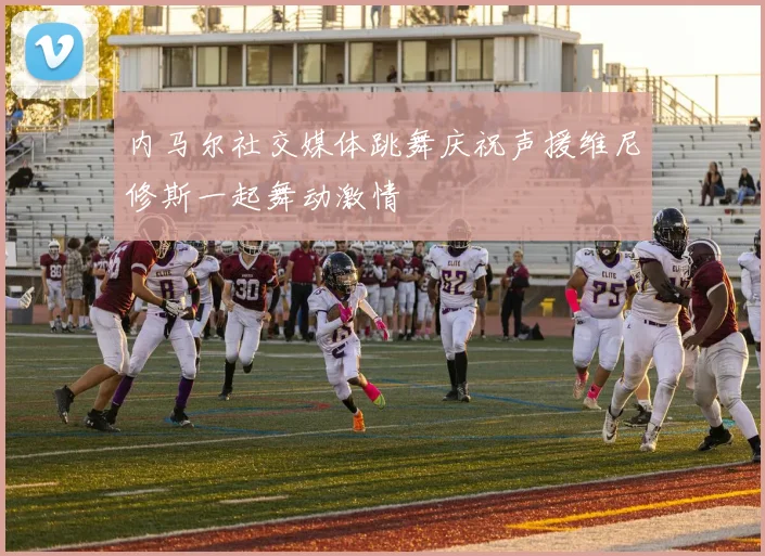 内马尔社交媒体跳舞庆祝声援维尼修斯一起舞动激情