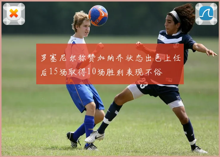 罗塞尼尔称赞加纳乔状态出色上任后15场取得10场胜利表现不俗