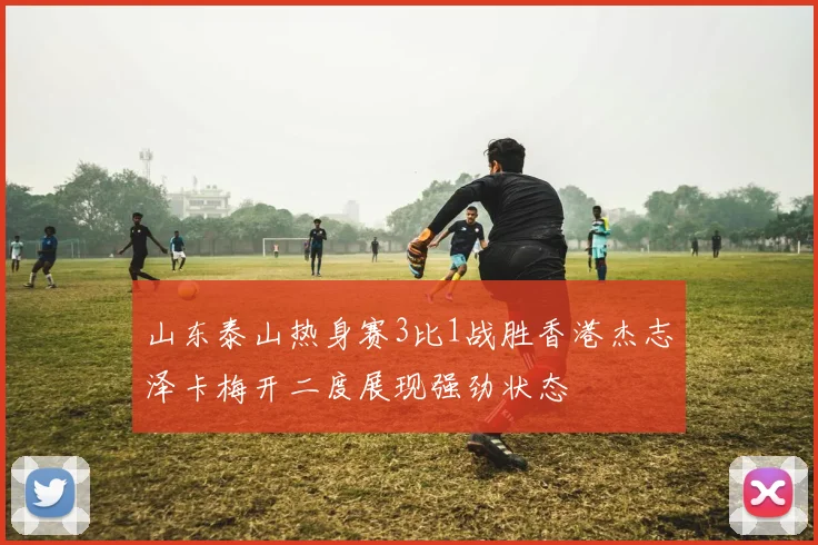 山东泰山热身赛3比1战胜香港杰志泽卡梅开二度展现强劲状态