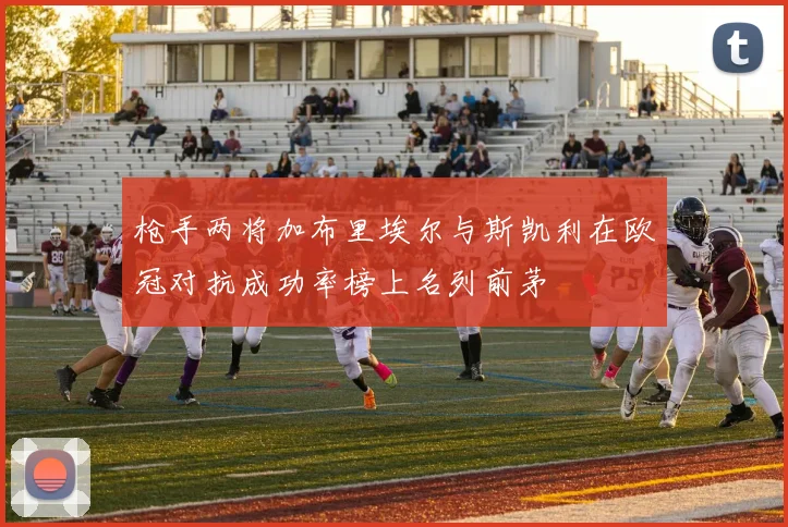 枪手两将加布里埃尔与斯凯利在欧冠对抗成功率榜上名列前茅