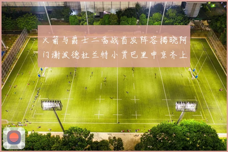 火箭与爵士二番战首发阵容揭晓阿门谢泼德杜兰特小贾巴里申京齐上阵