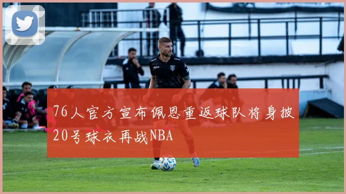 76人官方宣布佩恩重返球队将身披20号球衣再战NBA