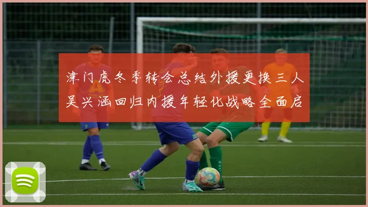 津门虎冬季转会总结外援更换三人吴兴涵回归内援年轻化战略全面启动