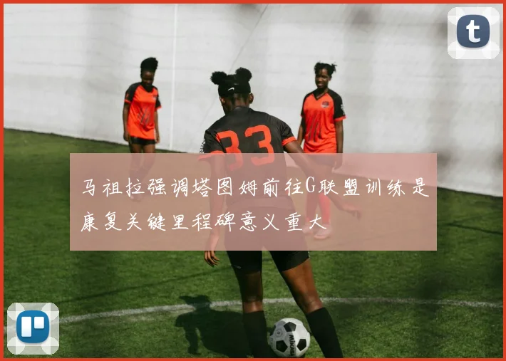 马祖拉强调塔图姆前往G联盟训练是康复关键里程碑意义重大