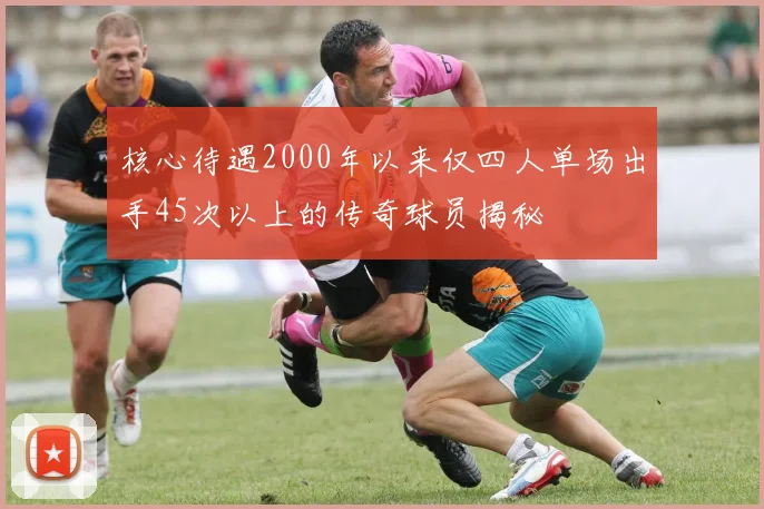 核心待遇2000年以来仅四人单场出手45次以上的传奇球员揭秘