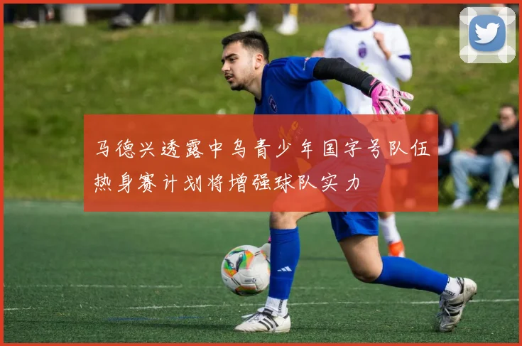 马德兴透露中乌青少年国字号队伍热身赛计划将增强球队实力