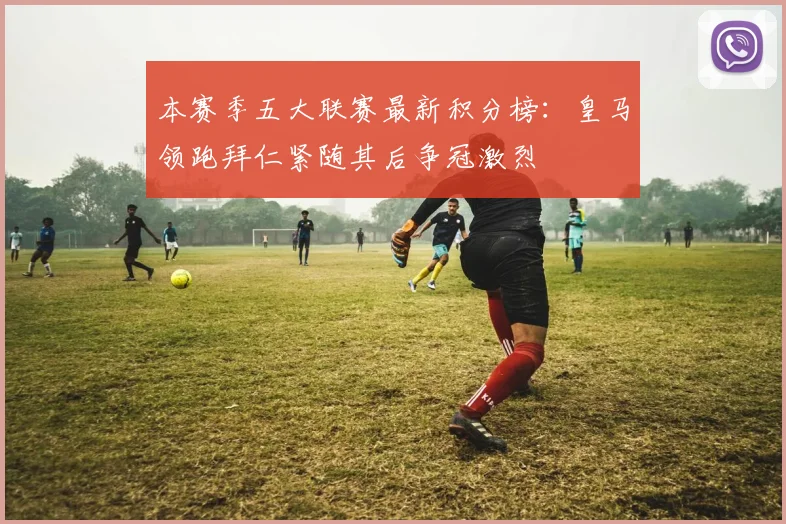 本赛季五大联赛最新积分榜：皇马领跑拜仁紧随其后争冠激烈