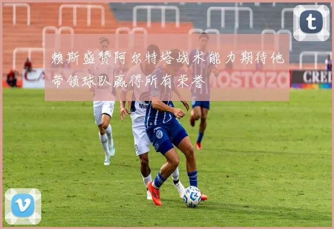 赖斯盛赞阿尔特塔战术能力期待他带领球队赢得所有荣誉