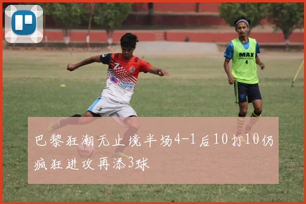 巴黎狂潮无止境半场4-1后10打10仍疯狂进攻再添3球