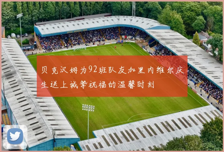 贝克汉姆为92班队友加里内维尔庆生送上诚挚祝福的温馨时刻
