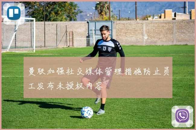 曼联加强社交媒体管理措施防止员工发布未授权内容