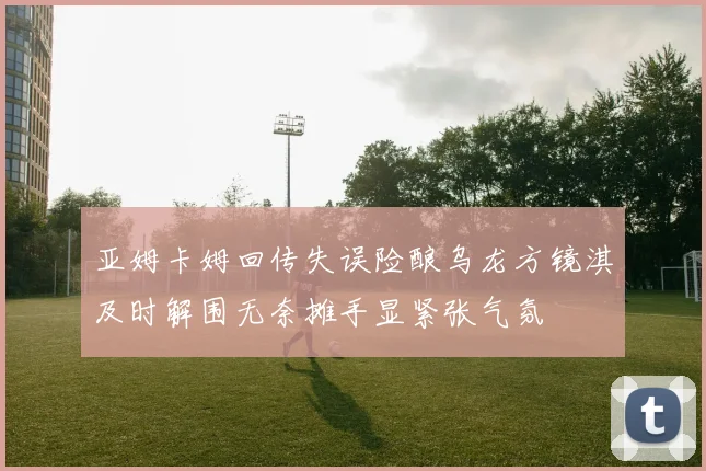 亚姆卡姆回传失误险酿乌龙方镜淇及时解围无奈摊手显紧张气氛