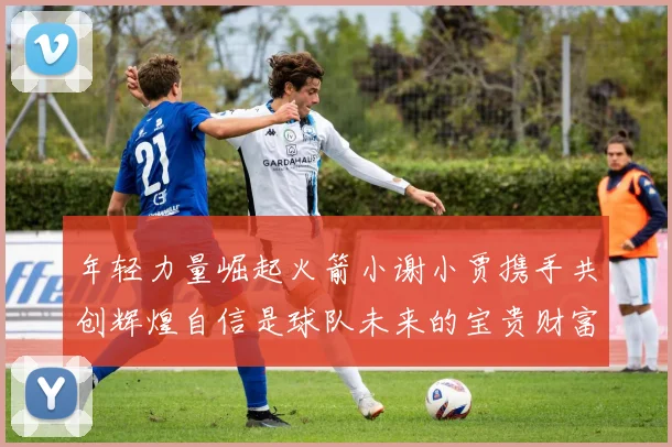 年轻力量崛起火箭小谢小贾携手共创辉煌自信是球队未来的宝贵财富