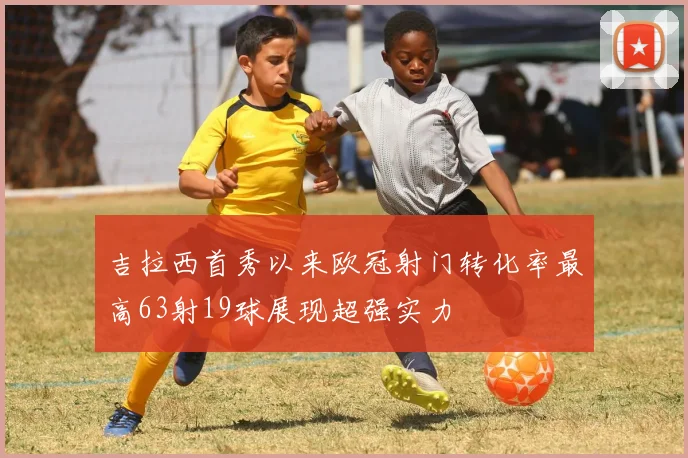 吉拉西首秀以来欧冠射门转化率最高63射19球展现超强实力