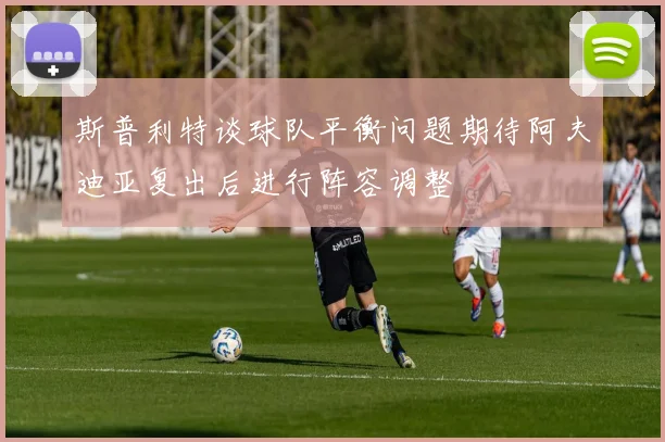 斯普利特谈球队平衡问题期待阿夫迪亚复出后进行阵容调整